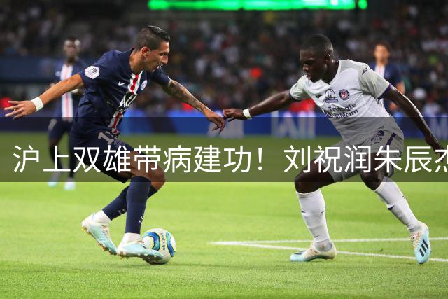 沪上双雄带病建功！刘祝润朱辰杰发飙破门
